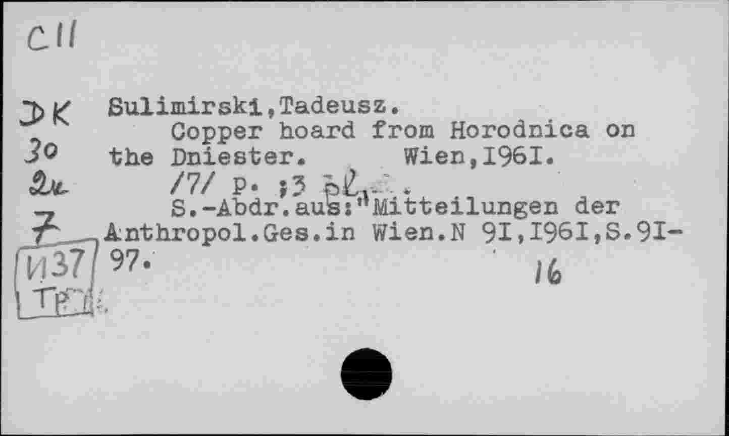 ﻿СІ/
и ßulimirski,Tadeusz.
'Z	Copper hoard from Horodnica on
the Dniester.	Wien,1961.
/7/ P. J?	.
-,	S.-Abdr.aus:’’Mitteilungen der
T" .Anthropol.Ges.in Wien.N 91>1961,S.91-
' lfa